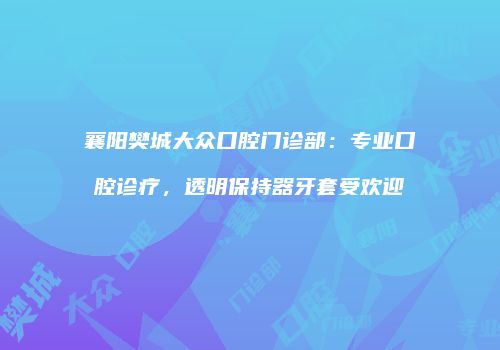 襄阳樊城大众口腔门诊部：专业口腔诊疗，透明保持器牙套受欢迎