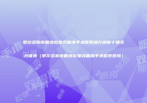 鄂尔多斯市眼皮松弛双眼皮手术医院排行榜前十强实力强劲（鄂尔多斯市眼皮松弛双眼皮手术整形医院）