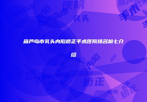 葫芦岛市乳头内陷矫正手术医院排名前七介绍