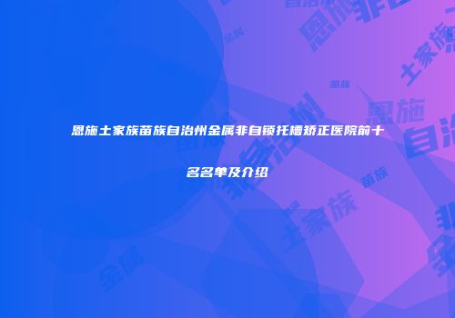 恩施土家族苗族自治州金属非自锁托槽矫正医院前十名名单及介绍