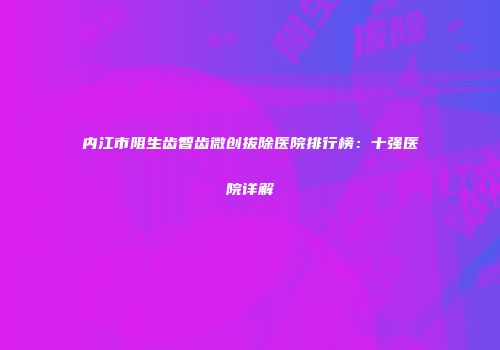 内江市阻生齿智齿微创拔除医院排行榜：十强医院详解