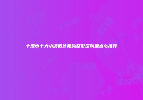十堰市十大水滴假体隆胸整形医院盘点与推荐