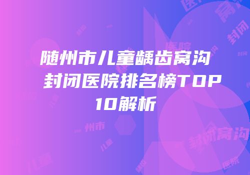 随州市儿童龋齿窝沟封闭医院排名榜TOP10解析