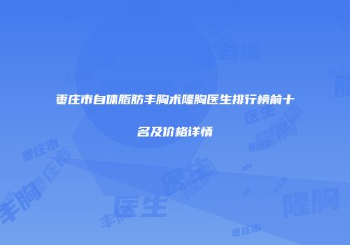 枣庄市自体脂肪丰胸术隆胸医生排行榜前十名及价格详情