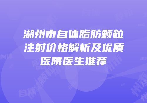 湖州市自体脂肪颗粒注射价格解析及优质医院医生推荐