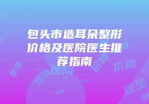 包头市造耳朵整形价格及医院医生推荐指南