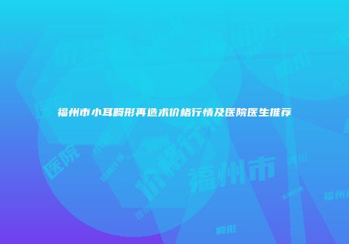 福州市小耳畸形再造术价格行情及医院医生推荐