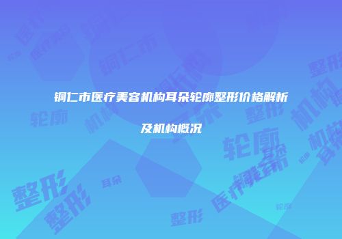 铜仁市医疗美容机构耳朵轮廓整形价格解析及机构概况