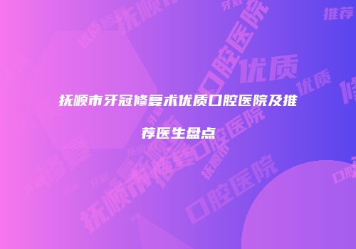 抚顺市牙冠修复术优质口腔医院及推荐医生盘点