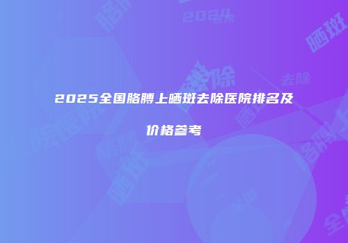 2025全国胳膊上晒斑去除医院排名及价格参考