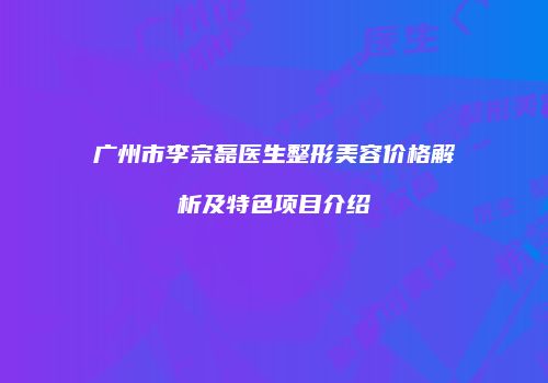 广州市李宗磊医生整形美容价格解析及特色项目介绍