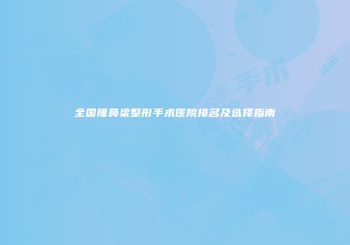 全国隆鼻梁整形手术医院排名及选择指南