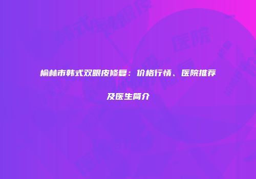 榆林市韩式双眼皮修复：价格行情、医院推荐及医生简介