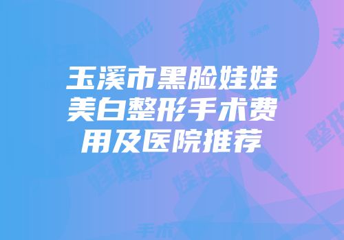 玉溪市黑脸娃娃美白整形手术费用及医院推荐