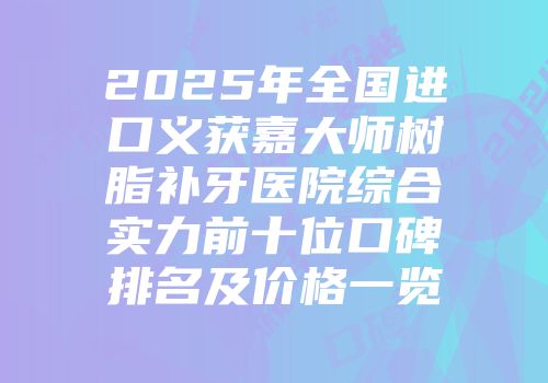 2025年全国进口义获嘉大师树脂补牙医院综合实力前十位口碑排名及价格一览