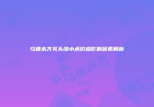 乌鲁木齐乳头缩小术价格影响因素解析
