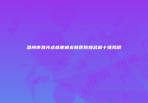 温州市激光点痣疤痕去除医院排名前十强揭晓