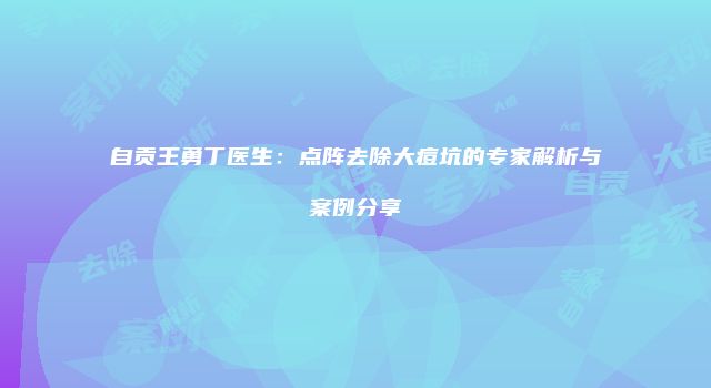 自贡王勇丁医生：点阵去除大痘坑的专家解析与案例分享
