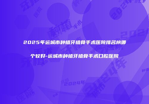 2025年运城市种植牙植骨手术医院排名榜哪个较好-运城市种植牙植骨手术口腔医院