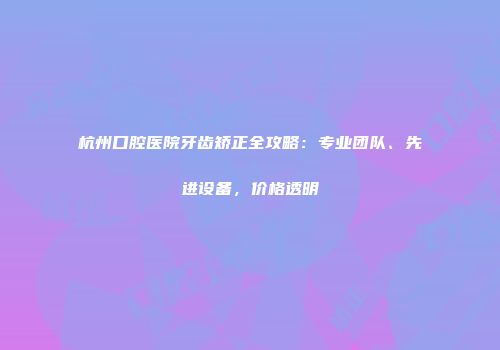 杭州口腔医院牙齿矫正全攻略：专业团队、先进设备，价格透明