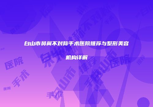 白山市鼻翼不对称手术医院推荐与整形美容机构详解