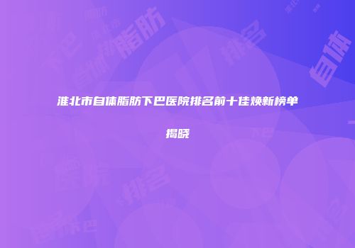 淮北市自体脂肪下巴医院排名前十佳焕新榜单揭晓