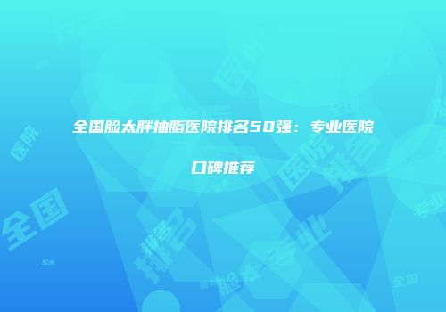 全国脸太胖抽脂医院排名50强：专业医院口碑推荐