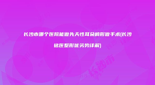 长沙市哪个医院能做先天性耳朵畸形做手术(长沙铭医整形优劣势详解)