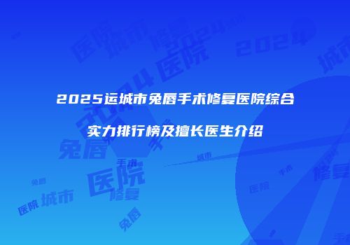 2025运城市兔唇手术修复医院综合实力排行榜及擅长医生介绍