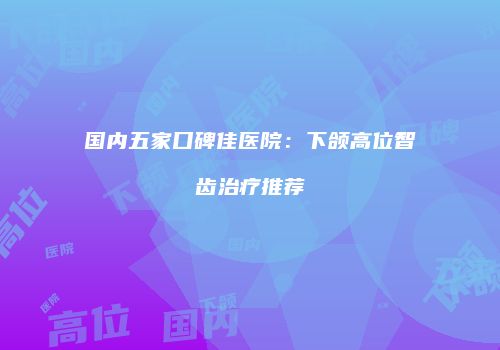 国内五家口碑佳医院：下颌高位智齿治疗推荐