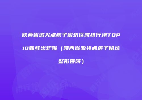 陕西省激光点痦子留坑医院排行榜TOP10新鲜出炉啦（陕西省激光点痦子留坑整形医院）