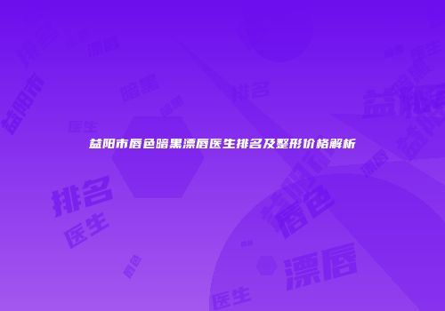 益阳市唇色暗黑漂唇医生排名及整形价格解析