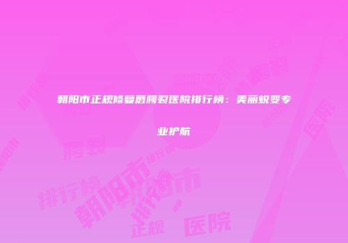 朝阳市正规修复唇腭裂医院排行榜：美丽蜕变专业护航