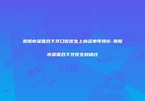 贵阳市深覆合下牙口腔医生上榜名单等领衔-贵阳市深覆合下牙医生别错过
