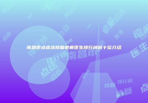南昌市点痣涂修复疤痕医生排行榜前十位介绍