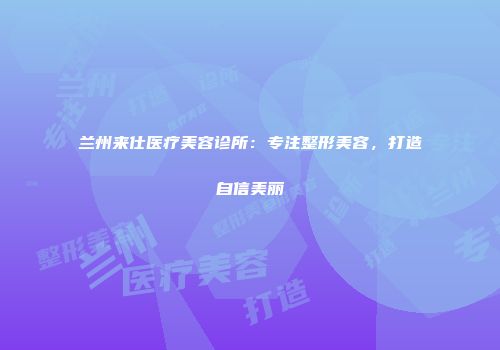 兰州来仕医疗美容诊所：专注整形美容，打造自信美丽
