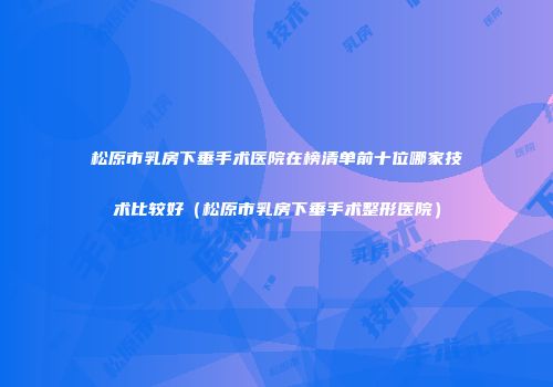 松原市乳房下垂手术医院在榜清单前十位哪家技术比较好（松原市乳房下垂手术整形医院）