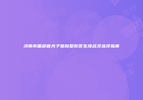 济南市面部做光子嫩肤整形医生排名及选择指南