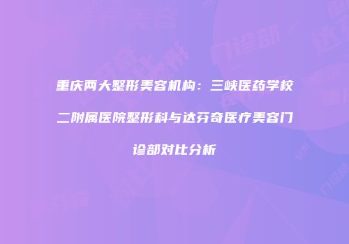 重庆两大整形美容机构：三峡医药学校二附属医院整形科与达芬奇医疗美容门诊部对比分析