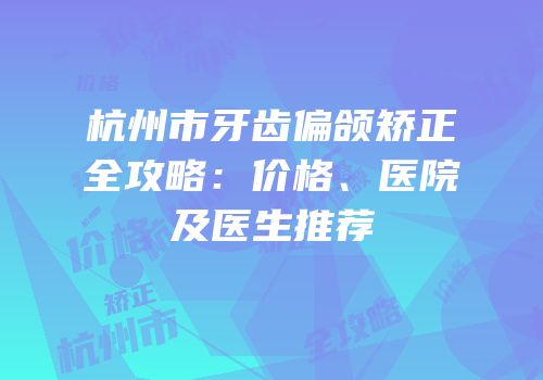 杭州市牙齿偏颌矫正全攻略：价格、医院及医生推荐
