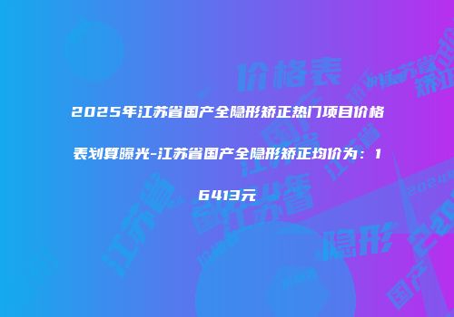 2025年江苏省国产全隐形矫正热门项目价格表划算曝光-江苏省国产全隐形矫正均价为：16413元