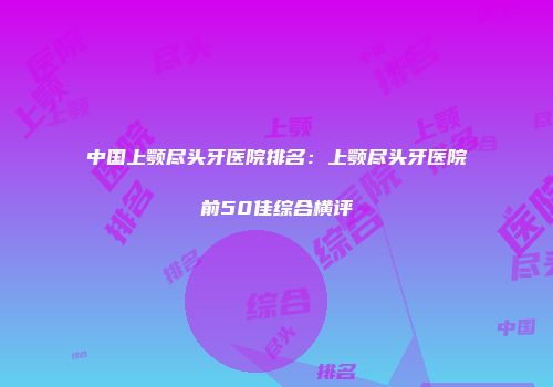 中国上颚尽头牙医院排名：上颚尽头牙医院前50佳综合横评