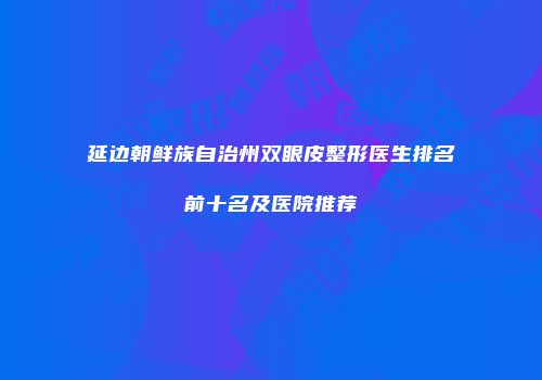 延边朝鲜族自治州双眼皮整形医生排名前十名及医院推荐