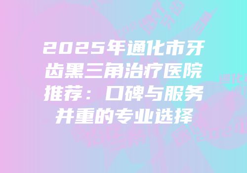 2025年通化市牙齿黑三角治疗医院推荐：口碑与服务并重的专业选择