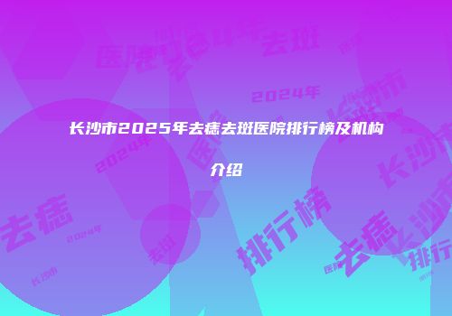 长沙市2025年去痣去斑医院排行榜及机构介绍
