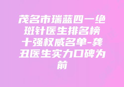 茂名市瑞蓝四一绝斑针医生排名榜十强权威名单-龚丑医生实力口碑为前