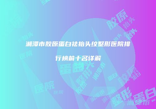 湘潭市胶原蛋白祛抬头纹整形医院排行榜前十名详解