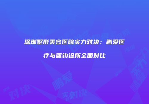 深圳整形美容医院实力对决：鹏爱医疗与蓝钧诊所全面对比