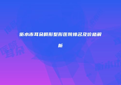 衡水市耳朵畸形整形医院排名及价格解析