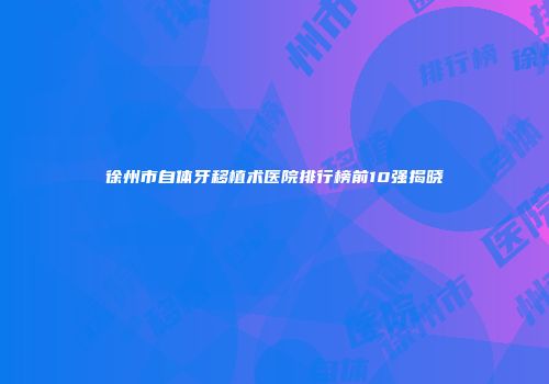 徐州市自体牙移植术医院排行榜前10强揭晓